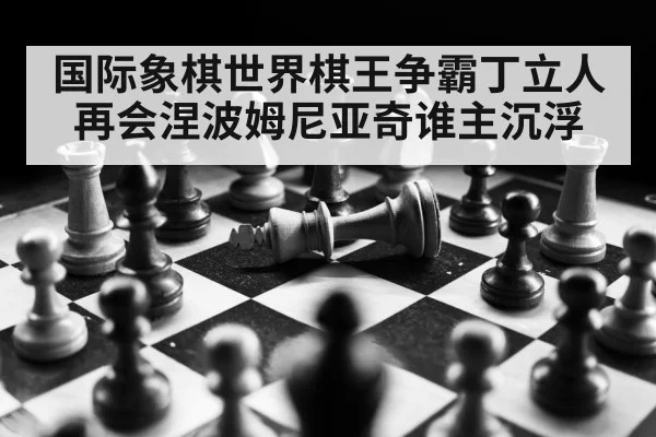 国际象棋世界棋王争霸丁立人再会涅波姆尼亚奇谁主沉浮