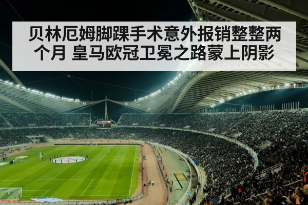 贝林厄姆脚踝手术意外报销整整两个月 皇马欧冠卫冕之路蒙上阴影